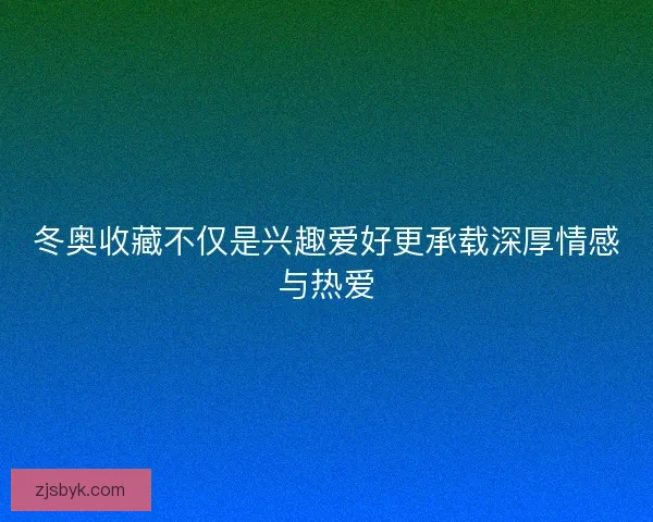 冬奥收藏不仅是兴趣爱好更承载深厚情感与热爱