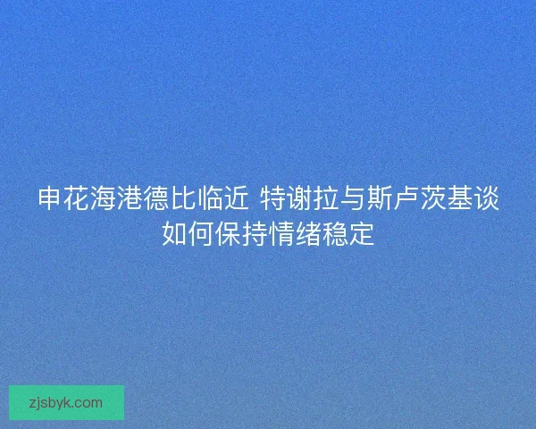 申花海港德比临近 特谢拉与斯卢茨基谈如何保持情绪稳定