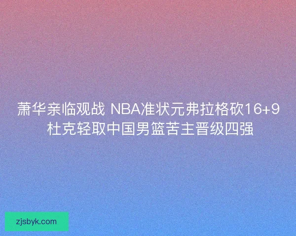 萧华亲临观战 NBA准状元弗拉格砍16+9 杜克轻取中国男篮苦主晋级四强