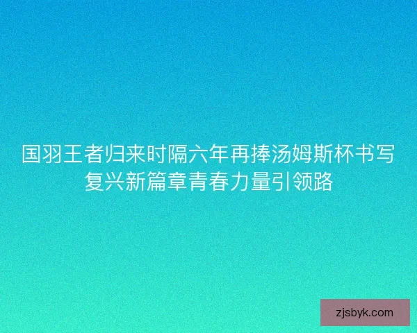 国羽王者归来时隔六年再捧汤姆斯杯书写复兴新篇章青春力量引领路