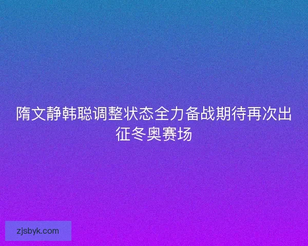隋文静韩聪调整状态全力备战期待再次出征冬奥赛场