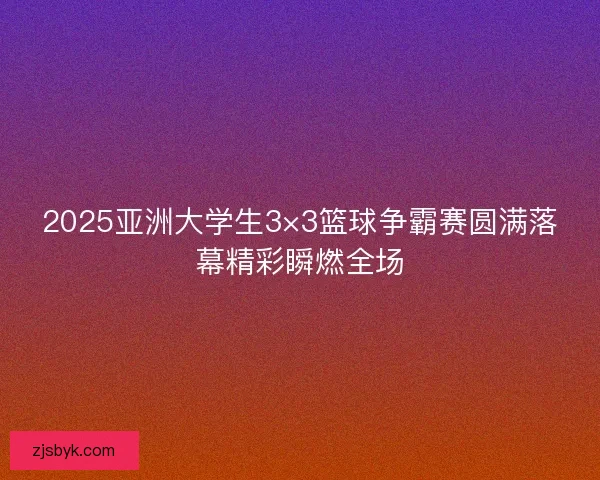 2025亚洲大学生3×3篮球争霸赛圆满落幕精彩瞬燃全场