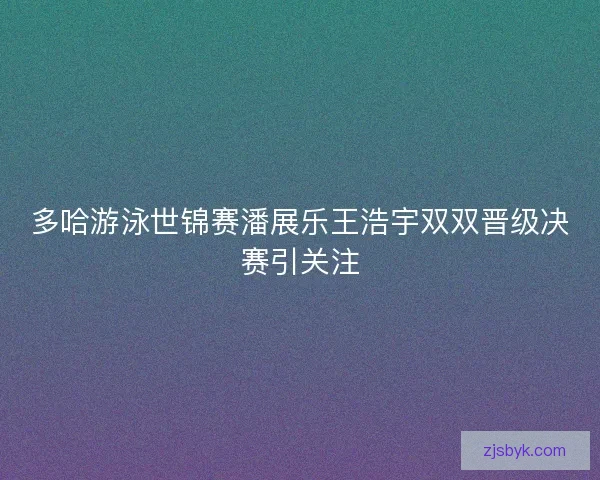 多哈游泳世锦赛潘展乐王浩宇双双晋级决赛引关注