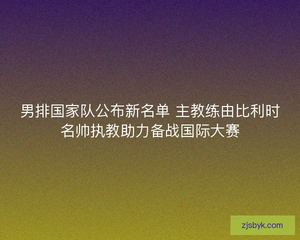 男排国家队公布新名单 主教练由比利时名帅执教助力备战国际大赛