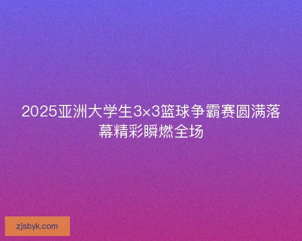 2025亚洲大学生3×3篮球争霸赛圆满落幕精彩瞬燃全场