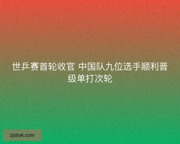 世乒赛首轮收官 中国队九位选手顺利晋级单打次轮