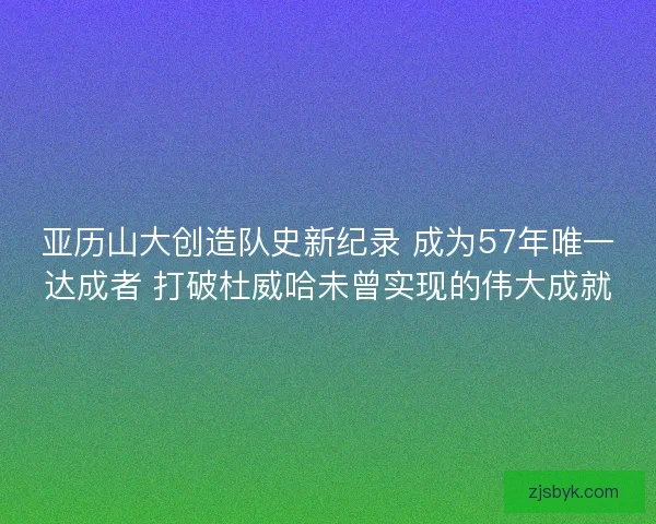 亚历山大创造队史新纪录 成为57年唯一达成者 打破杜威哈未曾实现的伟大成就