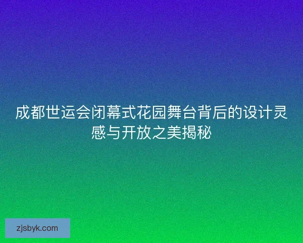 成都世运会闭幕式花园舞台背后的设计灵感与开放之美揭秘