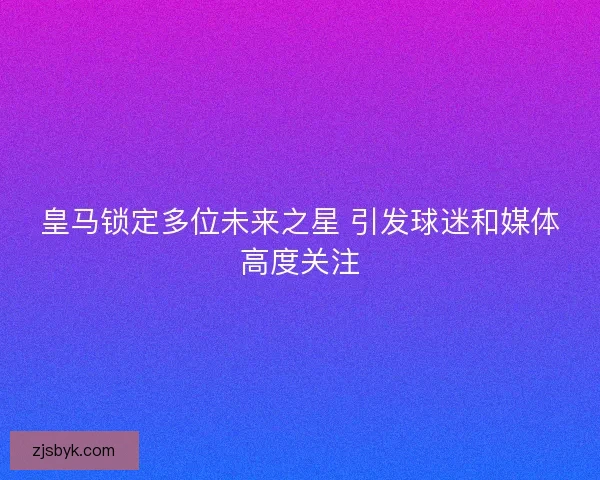 皇马锁定多位未来之星 引发球迷和媒体高度关注