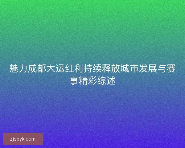 魅力成都大运红利持续释放城市发展与赛事精彩综述