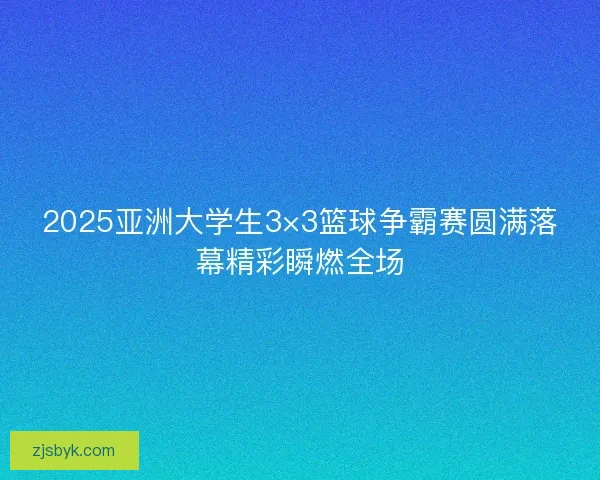 2025亚洲大学生3×3篮球争霸赛圆满落幕精彩瞬燃全场