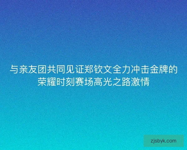 与亲友团共同见证郑钦文全力冲击金牌的荣耀时刻赛场高光之路激情