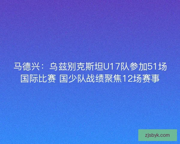 马德兴：乌兹别克斯坦U17队参加51场国际比赛 国少队战绩聚焦12场赛事