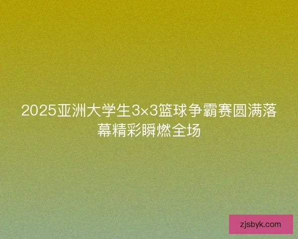 2025亚洲大学生3×3篮球争霸赛圆满落幕精彩瞬燃全场