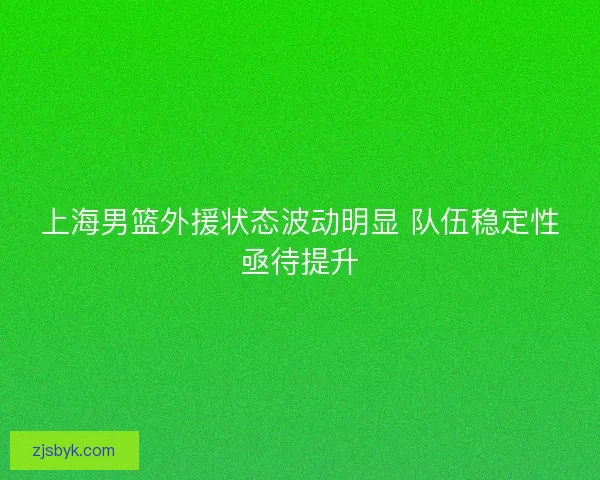 上海男篮外援状态波动明显 队伍稳定性亟待提升