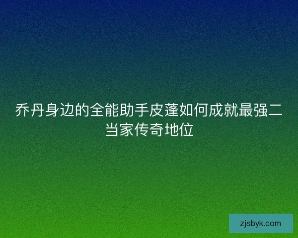 乔丹身边的全能助手皮蓬如何成就最强二当家传奇地位