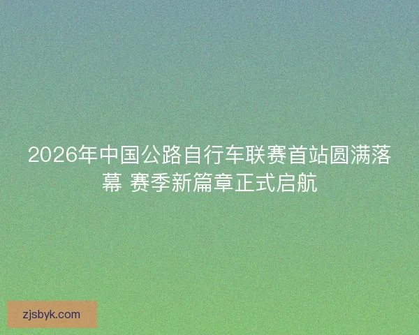 2026年中国公路自行车联赛首站圆满落幕 赛季新篇章正式启航