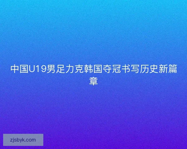 中国U19男足力克韩国夺冠书写历史新篇章