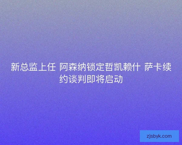 新总监上任 阿森纳锁定哲凯赖什 萨卡续约谈判即将启动